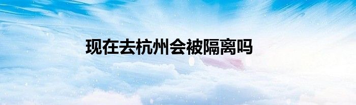 现在去杭州会被隔离吗
