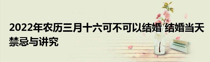 2022年农历三月十六可不可以结婚 结婚当天禁忌与讲究