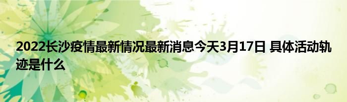 2022长沙疫情最新情况最新消息今天3月17日 具体活动轨迹是什么