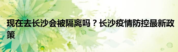 现在去长沙会被隔离吗？长沙疫情防控最新政策