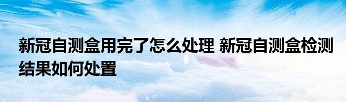 新冠自测盒用完了怎么处理 新冠自测盒检测结果如何处置