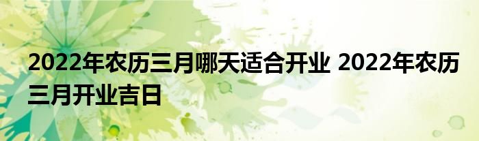 2022年农历三月哪天适合开业 2022年农历三月开业吉日