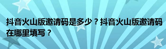 抖音火山版邀请码是多少？抖音火山版邀请码在哪里填写？