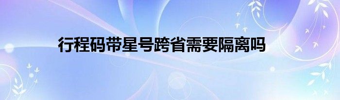 行程码带星号跨省需要隔离吗