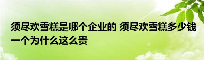 须尽欢雪糕是哪个企业的 须尽欢雪糕多少钱一个为什么这么贵