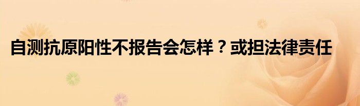 自测抗原阳性不报告会怎样？或担法律责任