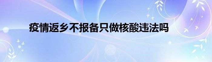 疫情返乡不报备只做核酸违法吗 