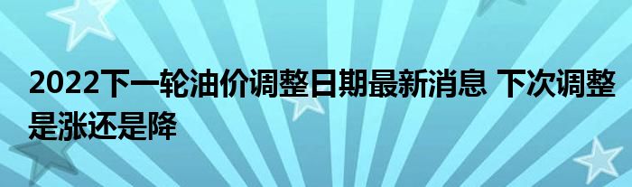 2022下一轮油价调整日期最新消息 下次调整是涨还是降