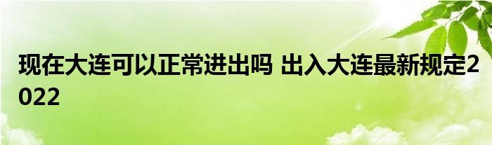 现在大连可以正常进出吗 出入大连最新规定2022