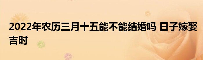 2022年农历三月十五能不能结婚吗 日子嫁娶吉时