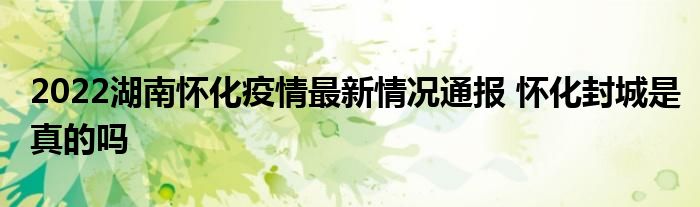 2022湖南怀化疫情最新情况通报 怀化封城是真的吗