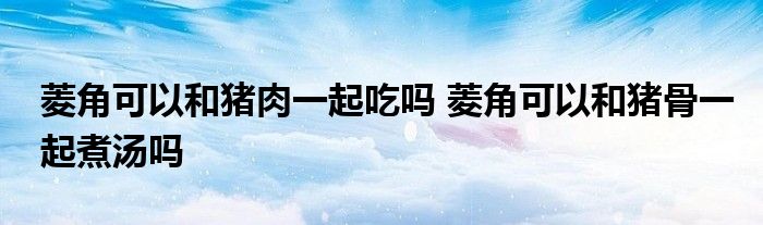 菱角可以和猪肉一起吃吗 菱角可以和猪骨一起煮汤吗