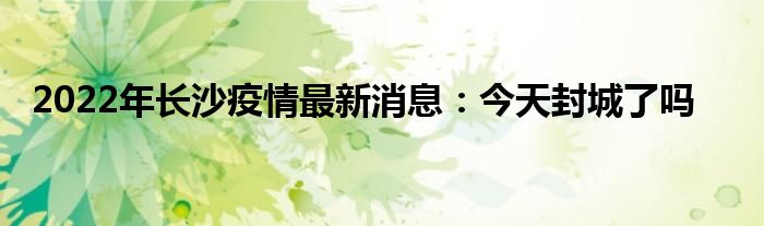 2022年长沙疫情最新消息：今天封城了吗