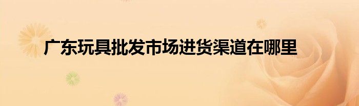 广东玩具批发市场进货渠道在哪里