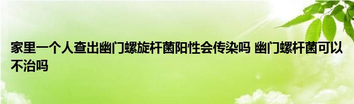 家里一个人查出幽门螺旋杆菌阳性会传染吗 幽门螺杆菌可以不治吗