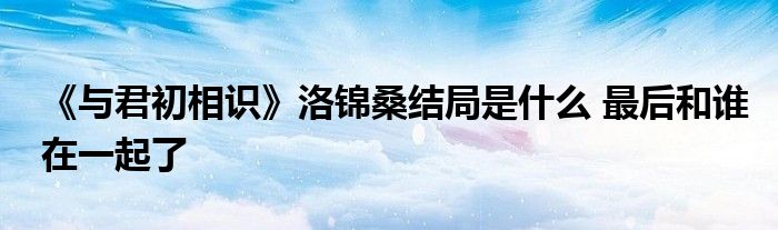 《与君初相识》洛锦桑结局是什么 最后和谁在一起了