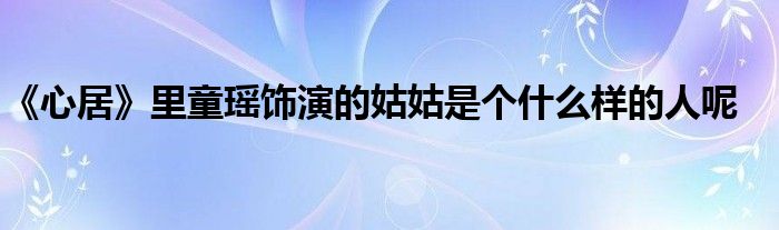 《心居》里童瑶饰演的姑姑是个什么样的人呢