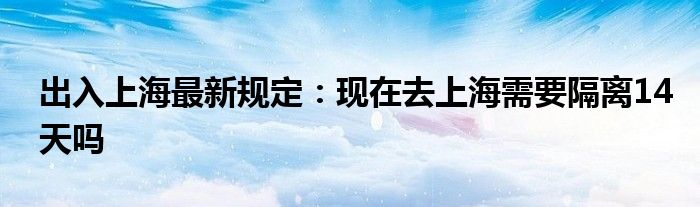 出入上海最新规定：现在去上海需要隔离14天吗
