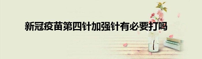 新冠疫苗第四针加强针有必要打吗