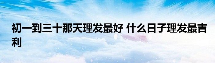 初一到三十那天理发最好 什么日子理发最吉利