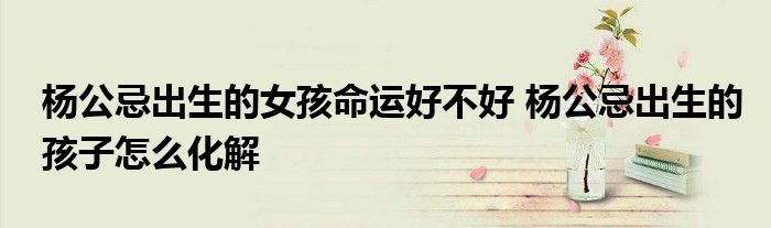 杨公忌出生的女孩命运好不好 杨公忌出生的孩子怎么化解