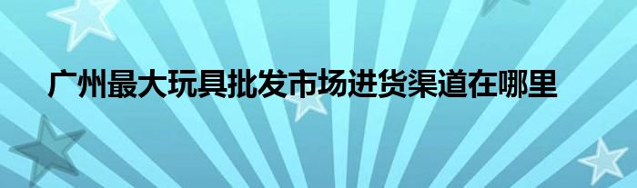 广州最大玩具批发市场进货渠道在哪里