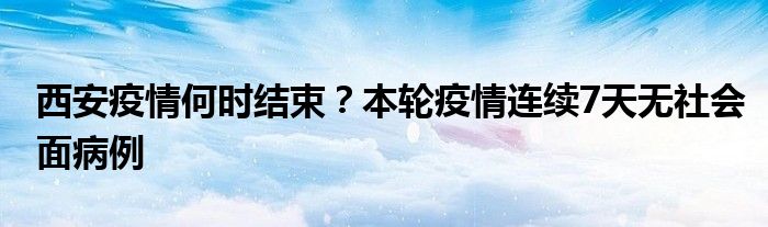 西安疫情何时结束？本轮疫情连续7天无社会面病例
