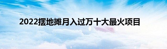 2022摆地摊月入过万十大最火项目