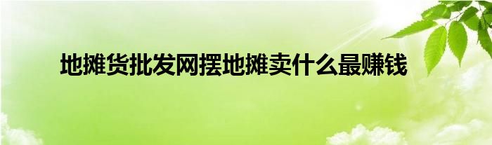 地摊货批发网摆地摊卖什么最赚钱