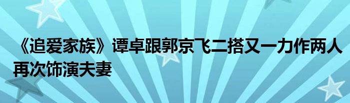 《追爱家族》谭卓跟郭京飞二搭又一力作两人再次饰演夫妻
