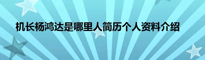 机长杨鸿达是哪里人简历个人资料介绍