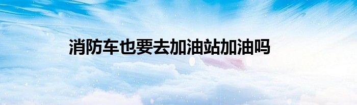 消防车也要去加油站加油吗