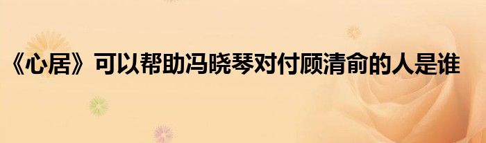 《心居》可以帮助冯晓琴对付顾清俞的人是谁