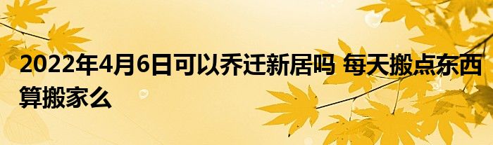 2022年4月6日可以乔迁新居吗 每天搬点东西算搬家么