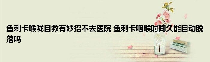 鱼刺卡喉咙自救有妙招不去医院 鱼刺卡咽喉时间久能自动脱落吗
