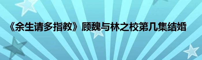 《余生请多指教》顾魏与林之校第几集结婚