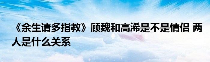 《余生请多指教》顾魏和高浠是不是情侣 两人是什么关系