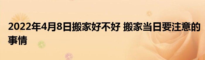 2022年4月8日搬家好不好 搬家当日要注意的事情