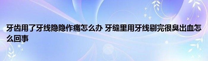 牙齿用了牙线隐隐作痛怎么办 牙缝里用牙线剔完很臭出血怎么回事