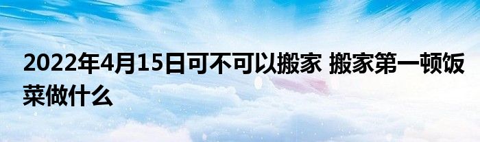 2022年4月15日可不可以搬家 搬家第一顿饭菜做什么