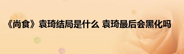 《尚食》袁琦结局是什么 袁琦最后会黑化吗
