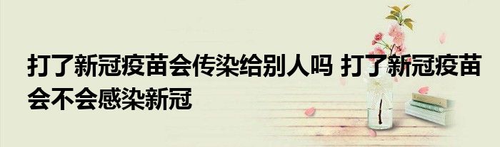 打了新冠疫苗会传染给别人吗 打了新冠疫苗会不会感染新冠