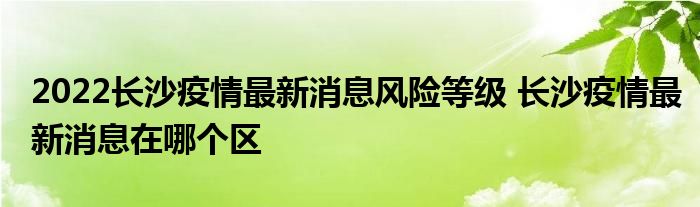 2022长沙疫情最新消息风险等级 长沙疫情最新消息在哪个区