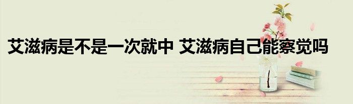 艾滋病是不是一次就中 艾滋病自己能察觉吗