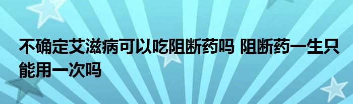 不确定艾滋病可以吃阻断药吗 阻断药一生只能用一次吗