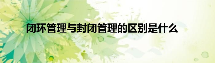 闭环管理与封闭管理的区别是什么