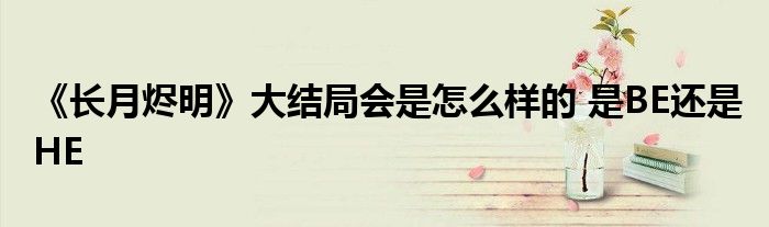 《长月烬明》大结局会是怎么样的 是BE还是HE