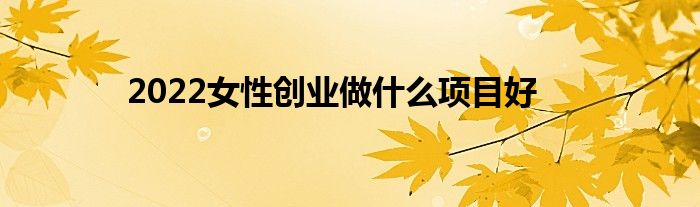 2022女性创业做什么项目好