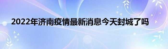 2022年济南疫情最新消息今天封城了吗