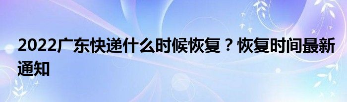 2022广东快递什么时候恢复？恢复时间最新通知